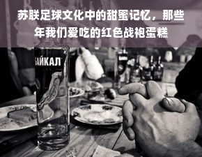 苏联足球文化中的甜蜜记忆，那些年我们爱吃的红色战袍蛋糕