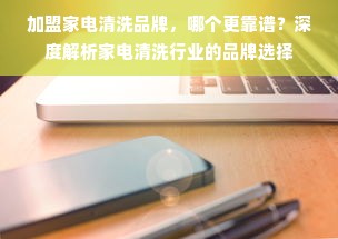 加盟家电清洗品牌，哪个更靠谱？深度解析家电清洗行业的品牌选择