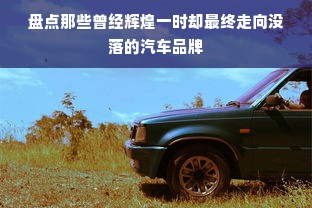 盘点那些曾经辉煌一时却最终走向没落的汽车品牌