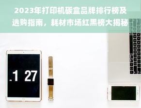 2023年打印机碳盒品牌排行榜及选购指南，耗材市场红黑榜大揭秘
