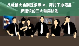 从吐槽大会到现象级IP，拜托了冰箱品牌建设的三大破局法则