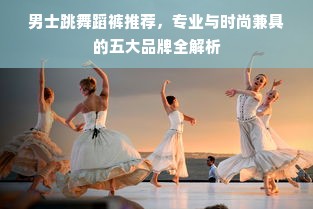男士跳舞蹈裤推荐，专业与时尚兼具的五大品牌全解析