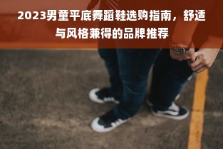 2023男童平底舞蹈鞋选购指南，舒适与风格兼得的品牌推荐