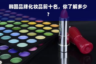 韩国品牌化妆品前十名，你了解多少？