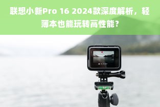 联想小新Pro 16 2024款深度解析，轻薄本也能玩转高性能？