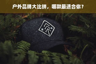 户外品牌大比拼，哪款最适合你？