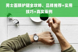 男士面膜护腿全攻略，品牌推荐+实用技巧+真实案例