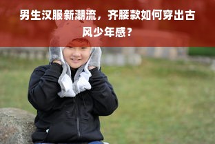 男生汉服新潮流，齐腰款如何穿出古风少年感？
