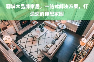 聊城大品牌家居，一站式解决方案，打造您的理想家园