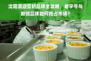 沈阳酒店蛋糕品牌全攻略，老字号与新锐品牌如何抢占市场？