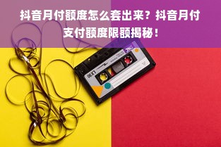 抖音月付额度怎么套出来？抖音月付支付额度限额揭秘！