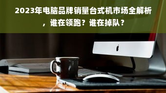 2023年电脑品牌销量台式机市场全解析，谁在领跑？谁在掉队？