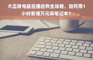 大品牌电脑直播选购全攻略，如何用1小时看懂万元级笔记本？