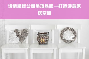 诗情装修公司吊顶品牌—打造诗意家居空间