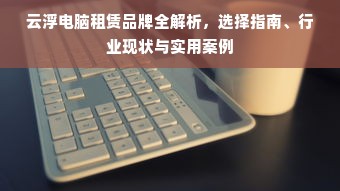 云浮电脑租赁品牌全解析，选择指南、行业现状与实用案例