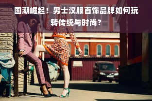 国潮崛起！男士汉服首饰品牌如何玩转传统与时尚？