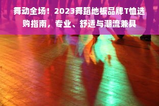 舞动全场！2023舞蹈地板品牌T恤选购指南，专业、舒适与潮流兼具