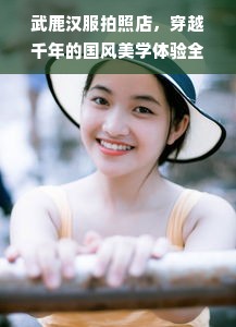 武鹿汉服拍照店，穿越千年的国风美学体验全攻略