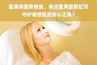 医美级面膜新宠，媛点医用面膜如何守护敏感肌的安心之美？