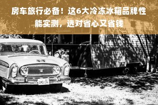 房车旅行必备！这6大冷冻冰箱品牌性能实测，选对省心又省钱