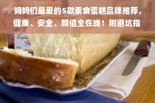 妈妈们最爱的5款素食蛋糕品牌推荐，健康、安全、颜值全在线！附避坑指南