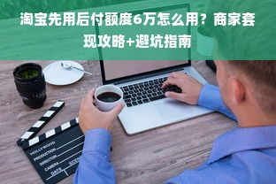 淘宝先用后付额度6万怎么用？商家套现攻略+避坑指南