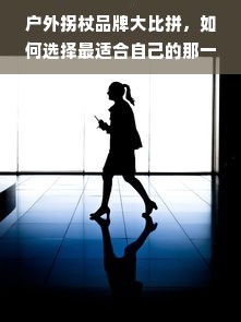 户外拐杖品牌大比拼，如何选择最适合自己的那一款？