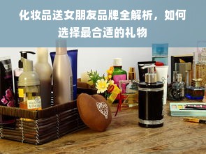 化妆品送女朋友品牌全解析，如何选择最合适的礼物