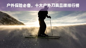 户外探险必备，十大户外刀具品牌排行榜