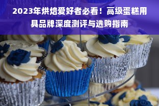 2023年烘焙爱好者必看！高级蛋糕用具品牌深度测评与选购指南
