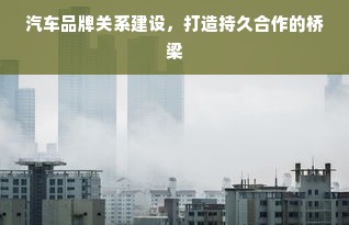 汽车品牌关系建设，打造持久合作的桥梁