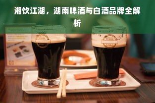 湘饮江湖，湖南啤酒与白酒品牌全解析