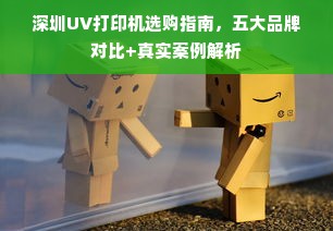 深圳UV打印机选购指南，五大品牌对比+真实案例解析