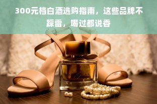 300元档白酒选购指南，这些品牌不踩雷，喝过都说香