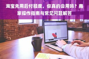 淘宝先用后付额度，你真的会用吗？商家操作指南与常见问题解答