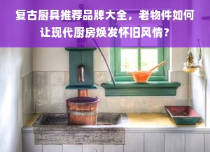 复古厨具推荐品牌大全，老物件如何让现代厨房焕发怀旧风情？