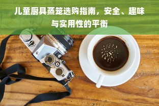 儿童厨具蒸笼选购指南，安全、趣味与实用性的平衡