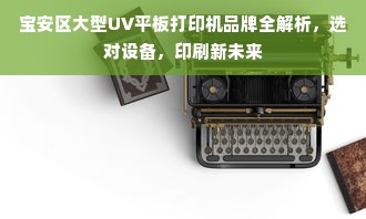 宝安区大型UV平板打印机品牌全解析，选对设备，印刷新未来