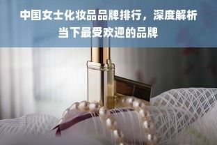 中国女士化妆品品牌排行，深度解析当下最受欢迎的品牌