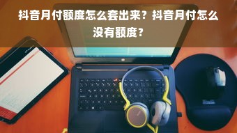 抖音月付额度怎么套出来？抖音月付怎么没有额度？