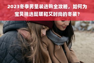 2023冬季男童装选购全攻略，如何为宝贝挑选既暖和又时尚的冬装？