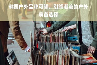 韩国户外品牌可隆，引领潮流的户外装备选择
