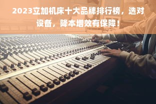 2023立加机床十大品牌排行榜，选对设备，降本增效有保障！