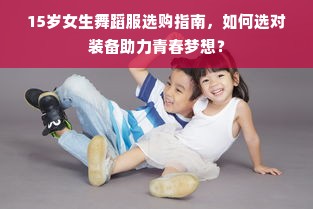 15岁女生舞蹈服选购指南，如何选对装备助力青春梦想？