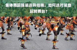 集体舞蹈服装选购指南，如何选对装备玩转舞台？