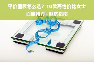 平价面膜怎么选？10款高性价比女士面膜推荐+避坑指南