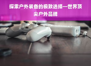 探索户外装备的极致选择—世界顶尖户外品牌