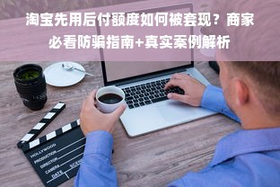 淘宝先用后付额度如何被套现？商家必看防骗指南+真实案例解析