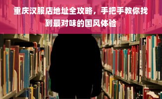 重庆汉服店地址全攻略，手把手教你找到最对味的国风体验