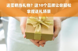 送蛋糕当礼物？这10个品牌让你轻松拿捏送礼场景